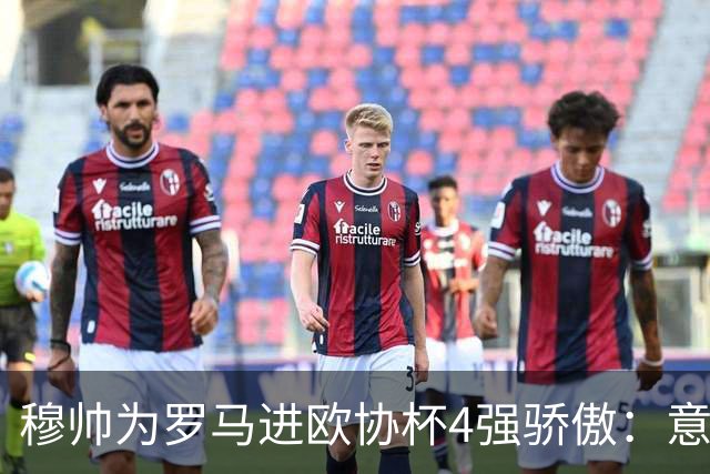 穆帅为罗马进欧协杯4强骄傲：意甲只我们还在踢欧战